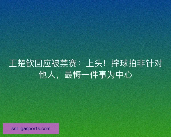 王楚钦回应被禁赛:上头!摔球拍非针对他人,最悔一件事为中心 王楚钦回应被禁赛:上头!摔球拍非针对他人,最悔一件事为中心