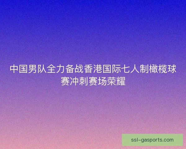 中国男队全力备战香港国际七人制橄榄球赛冲刺赛场荣耀 中国男队全力备战香港国际七人制橄榄球赛冲刺赛场荣耀