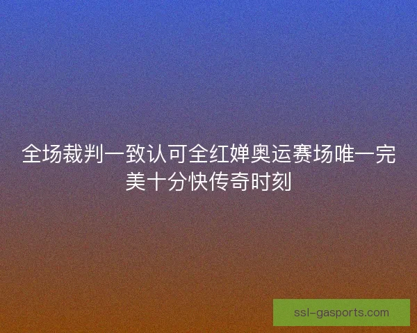 全场裁判一致认可全红婵奥运赛场唯一完美十分快传奇时刻