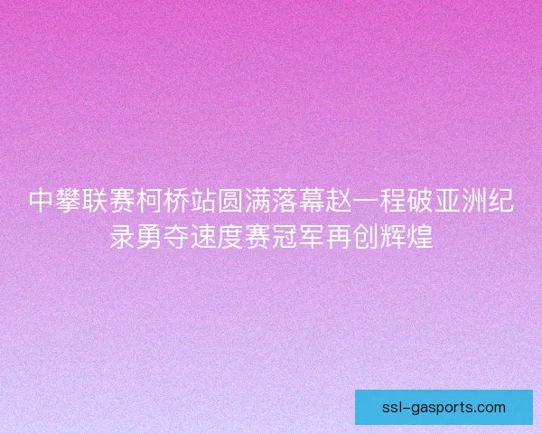 中攀联赛柯桥站圆满落幕赵一程破亚洲纪录勇夺速度赛冠军再创辉煌 中攀联赛柯桥站圆满落幕赵一程破亚洲纪录勇夺速度赛冠军再创辉煌