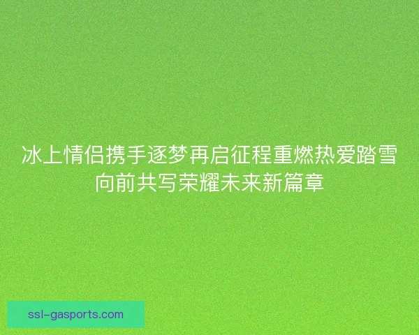 冰上情侣携手逐梦再启征程重燃热爱踏雪向前共写荣耀未来新篇章 冰上情侣携手逐梦再启征程重燃热爱踏雪向前共写荣耀未来新篇章