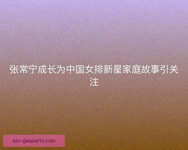 张常宁成长为中国女排新星家庭故事引关注 张常宁成长为中国女排新星家庭故事引关注