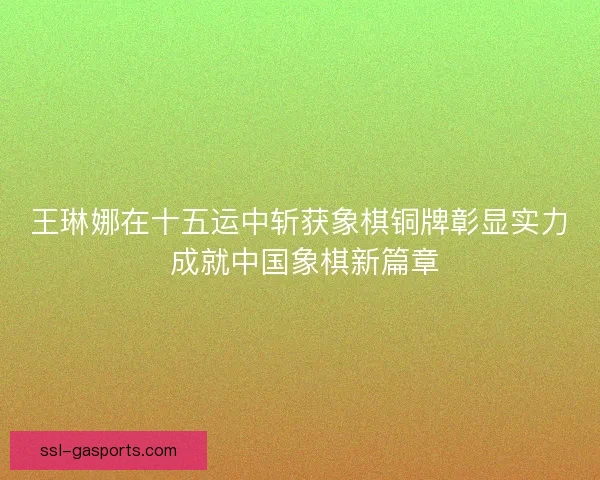 王琳娜在十五运中斩获象棋铜牌彰显实力 成就中国象棋新篇章