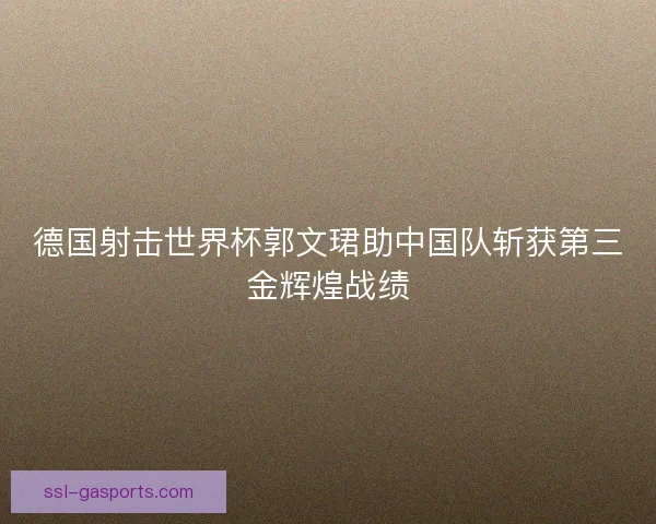 德国射击世界杯郭文珺助中国队斩获第三金辉煌战绩