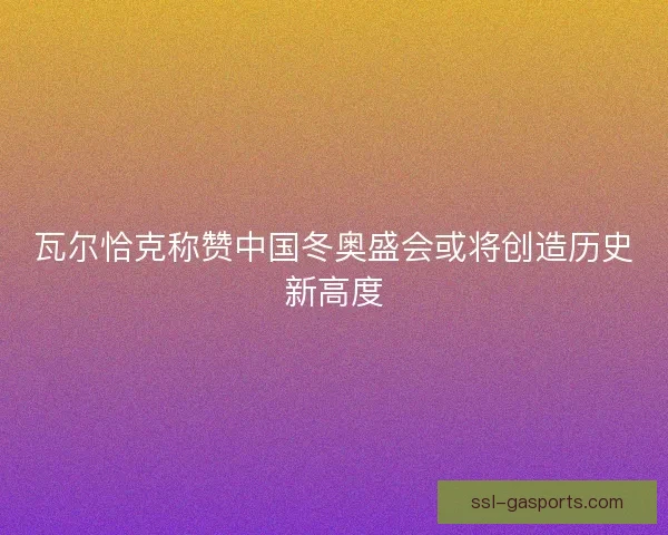 瓦尔恰克称赞中国冬奥盛会或将创造历史新高度