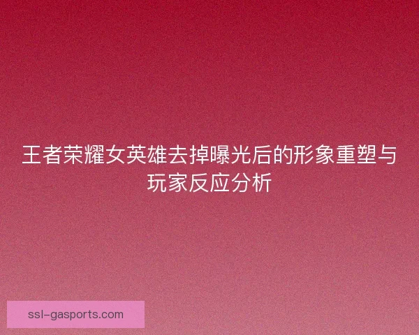 王者荣耀女英雄去掉曝光后的形象重塑与玩家反应分析
