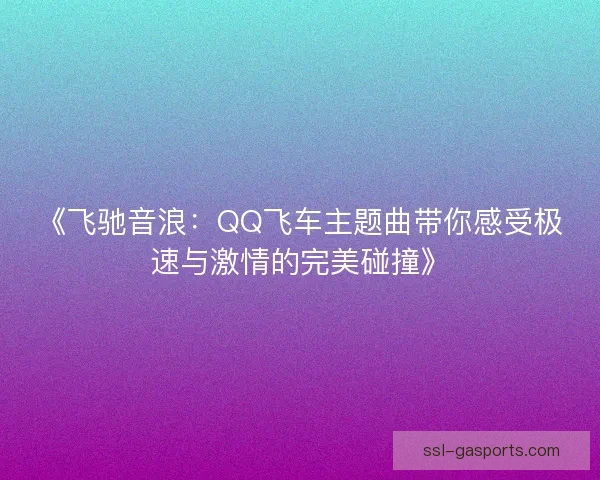 《飞驰音浪:QQ飞车主题曲带你感受极速与激情的完美碰撞》 《飞驰音浪:QQ飞车主题曲带你感受极速与激情的完美碰撞》