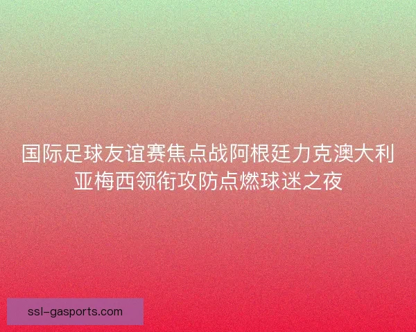 国际足球友谊赛焦点战阿根廷力克澳大利亚梅西领衔攻防点燃球迷之夜 国际足球友谊赛焦点战阿根廷力克澳大利亚梅西领衔攻防点燃球迷之夜