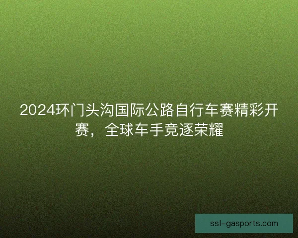 2024环门头沟国际公路自行车赛精彩开赛,全球车手竞逐荣耀 2024环门头沟国际公路自行车赛精彩开赛,全球车手竞逐荣耀