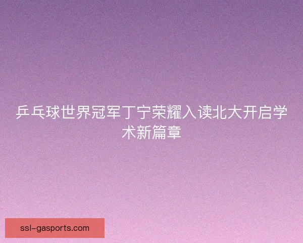乒乓球世界冠军丁宁荣耀入读北大开启学术新篇章 乒乓球世界冠军丁宁荣耀入读北大开启学术新篇章