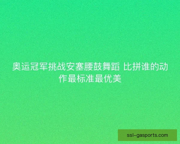 奥运冠军挑战安塞腰鼓舞蹈 比拼谁的动作最标准最优美